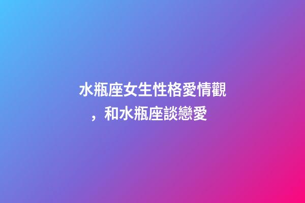 水瓶座女生性格愛情觀，和水瓶座談戀愛